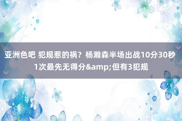 亚洲色吧 犯规惹的祸？杨瀚森半场出战10分30秒 1次最先无得分&但有3犯规