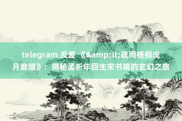 telegram 反差 《&lt;疏雨梧桐浅月磨蹭》：揭秘孟祈年回生宋书晴的玄幻之旅