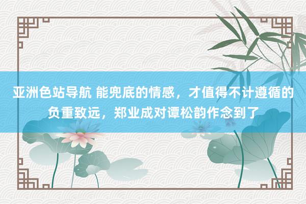 亚洲色站导航 能兜底的情感，才值得不计遵循的负重致远，郑业成对谭松韵作念到了