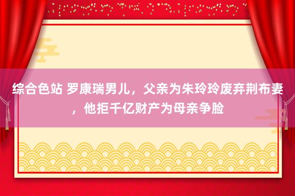 综合色站 罗康瑞男儿，父亲为朱玲玲废弃荆布妻，他拒千亿财产为母亲争脸