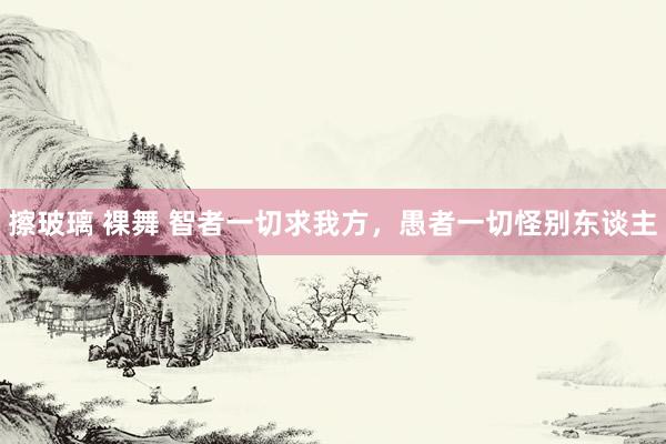 擦玻璃 裸舞 智者一切求我方，愚者一切怪别东谈主