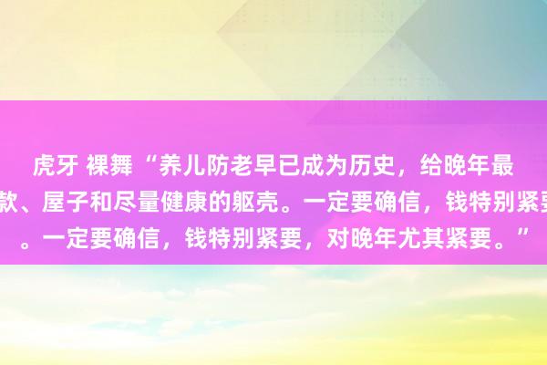 虎牙 裸舞 “养儿防老早已成为历史，给晚年最佳的盘算便是我方的进款、屋子和尽量健康的躯壳。一定要确信，钱特别紧要，对晚年尤其紧要。”