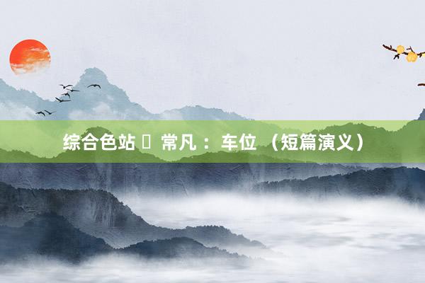 综合色站 ​常凡 ：车位 （短篇演义）