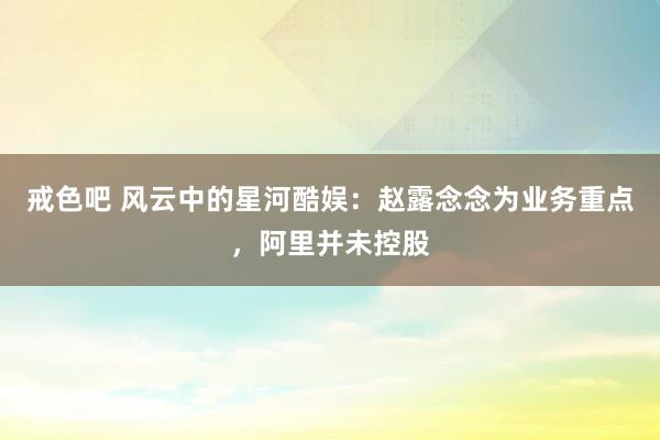戒色吧 风云中的星河酷娱：赵露念念为业务重点，阿里并未控股