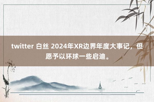 twitter 白丝 2024年XR边界年度大事记，但愿予以环球一些启迪。