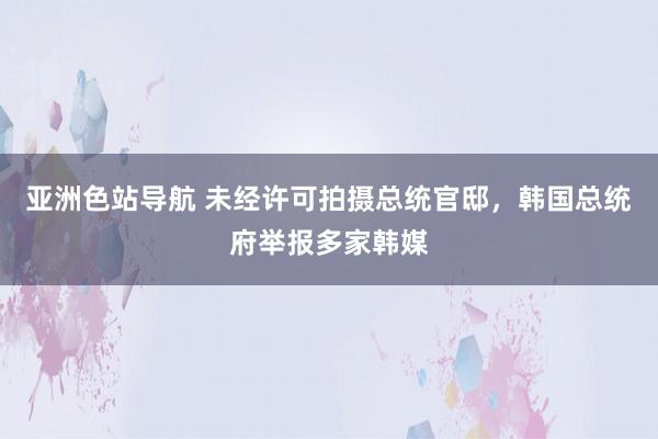 亚洲色站导航 未经许可拍摄总统官邸，韩国总统府举报多家韩媒