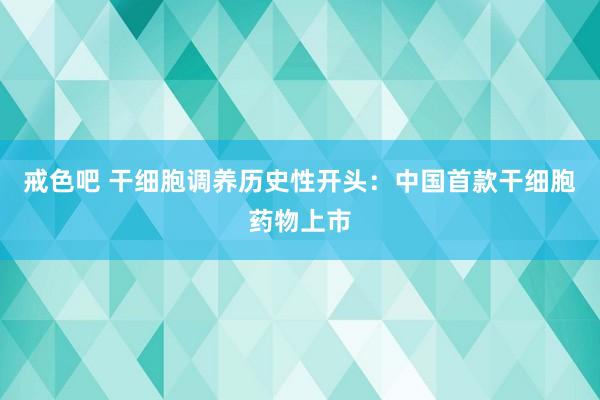 戒色吧 干细胞调养历史性开头：中国首款干细胞药物上市