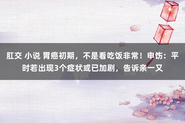 肛交 小说 胃癌初期，不是看吃饭非常！申饬：平时若出现3个症状或已加剧，告诉亲一又