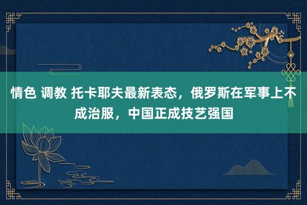 情色 调教 托卡耶夫最新表态，俄罗斯在军事上不成治服，中国正成技艺强国