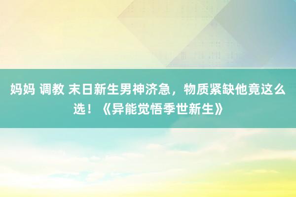 妈妈 调教 末日新生男神济急，物质紧缺他竟这么选！《异能觉悟季世新生》
