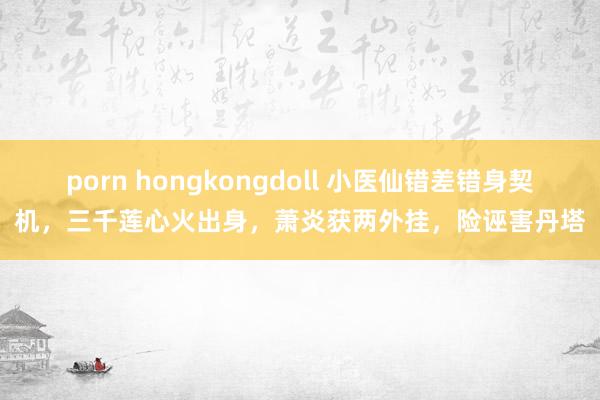porn hongkongdoll 小医仙错差错身契机，三千莲心火出身，萧炎获两外挂，险诬害丹塔