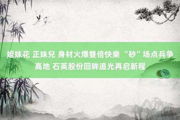 姐妹花 正妹兒 身材火爆雙倍快樂 “砂”场点兵争高地 石英股份回眸追光再启新程