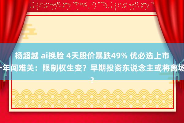 杨超越 ai换脸 4天股价暴跌49% 优必选上市一年闯难关：限制权生变？早期投资东说念主或将离场？