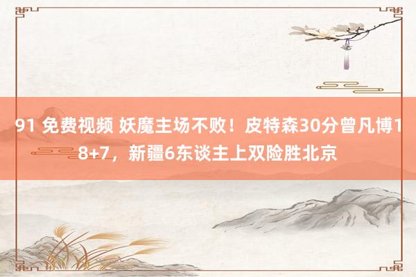 91 免费视频 妖魔主场不败！皮特森30分曾凡博18+7，新疆6东谈主上双险胜北京