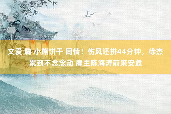 文爱 胸 小熊饼干 同情！伤风还拼44分钟，徐杰累到不念念动 雇主陈海涛前来安危