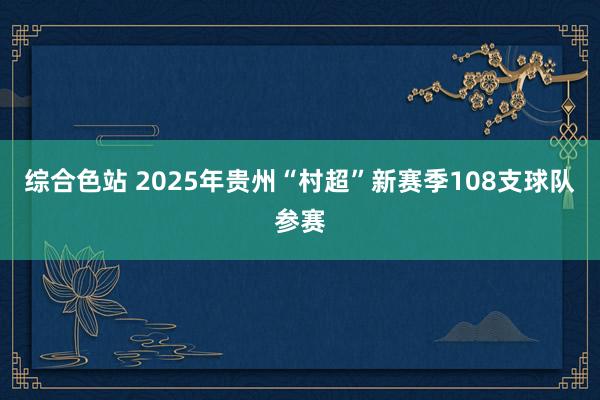 综合色站 2025年贵州“村超”新赛季108支球队参赛