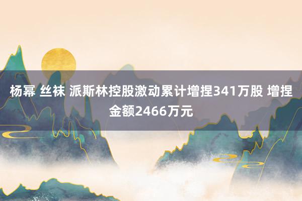 杨幂 丝袜 派斯林控股激动累计增捏341万股 增捏金额2466万元
