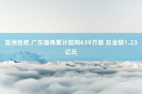 亚洲色吧 广东雄伟累计回购639万股 总金额1.23亿元