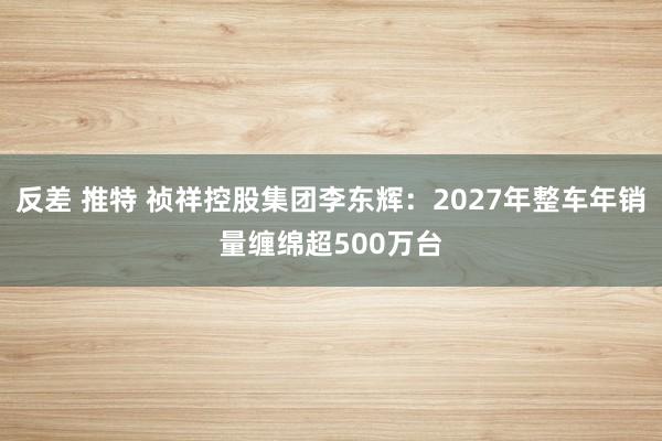 反差 推特 祯祥控股集团李东辉：2027年整车年销量缠绵超500万台