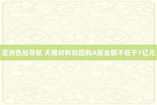 亚洲色站导航 天赐材料拟回购A股金额不低于1亿元