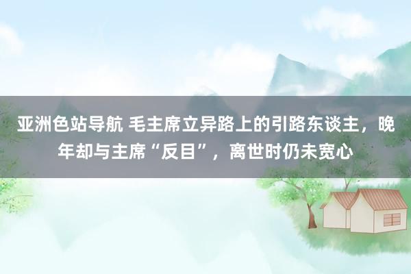 亚洲色站导航 毛主席立异路上的引路东谈主，晚年却与主席“反目”，离世时仍未宽心