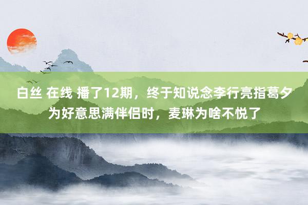 白丝 在线 播了12期，终于知说念李行亮指葛夕为好意思满伴侣时，麦琳为啥不悦了