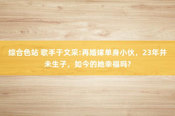 综合色站 歌手于文采:再婚嫁单身小伙，23年并未生子，如今的她幸福吗?