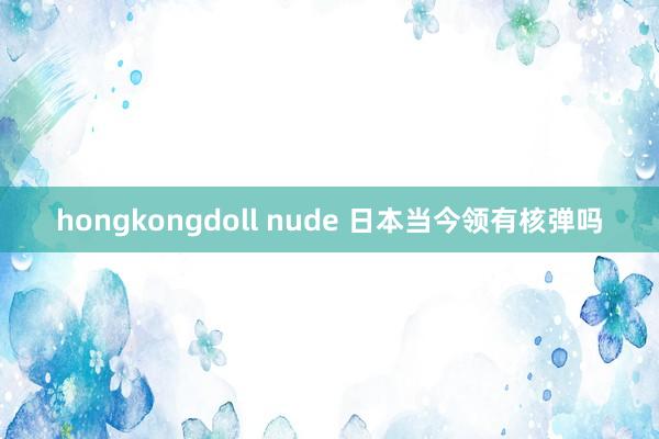 hongkongdoll nude 日本当今领有核弹吗