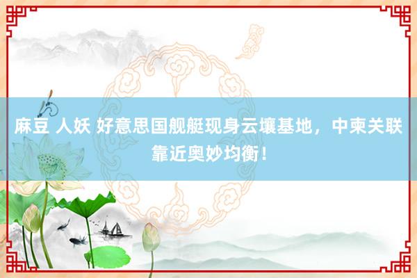 麻豆 人妖 好意思国舰艇现身云壤基地，中柬关联靠近奥妙均衡！