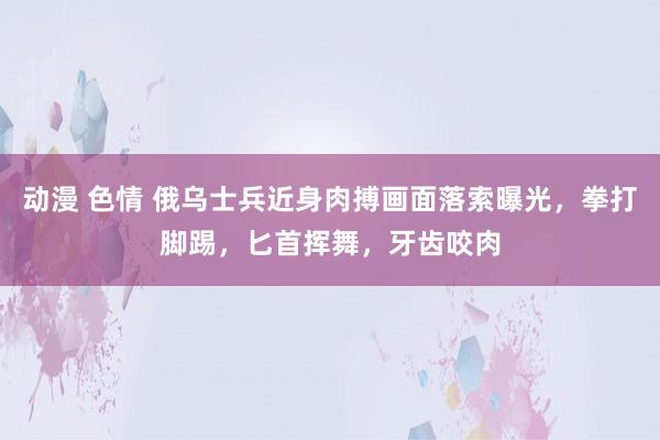 动漫 色情 俄乌士兵近身肉搏画面落索曝光，拳打脚踢，匕首挥舞，牙齿咬肉