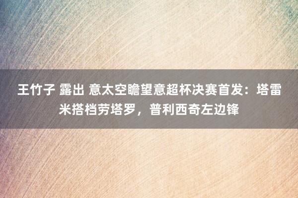 王竹子 露出 意太空瞻望意超杯决赛首发：塔雷米搭档劳塔罗，普利西奇左边锋