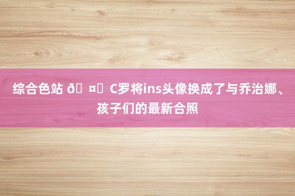 综合色站 🤗C罗将ins头像换成了与乔治娜、孩子们的最新合照