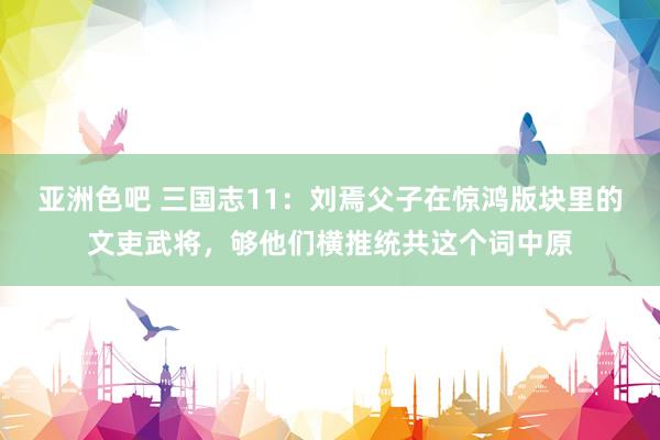 亚洲色吧 三国志11：刘焉父子在惊鸿版块里的文吏武将，够他们横推统共这个词中原