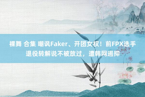 裸舞 合集 嘲讽Faker、开团女权！前FPX选手退役转解说不被放过，遭韩网遏抑