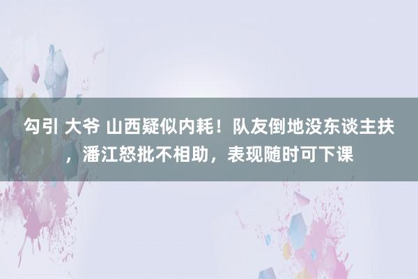 勾引 大爷 山西疑似内耗！队友倒地没东谈主扶，潘江怒批不相助，表现随时可下课