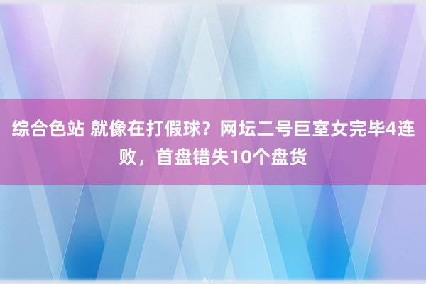 综合色站 就像在打假球？网坛二号巨室女完毕4连败，首盘错失10个盘货