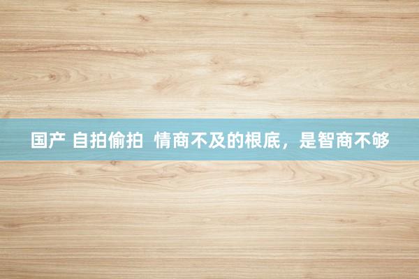 国产 自拍偷拍  情商不及的根底，是智商不够