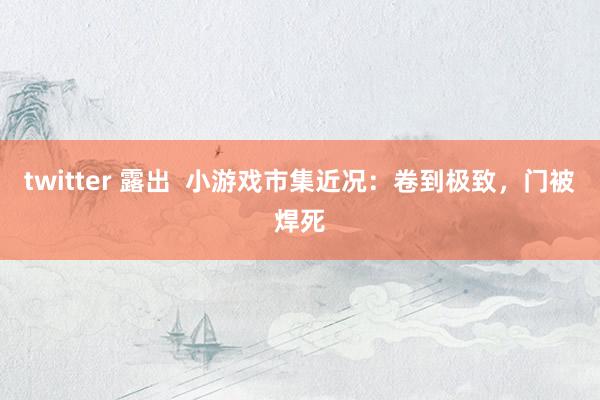 twitter 露出  小游戏市集近况：卷到极致，门被焊死