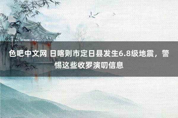 色吧中文网 日喀则市定日县发生6.8级地震，警惕这些收罗演叨信息