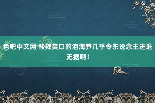 色吧中文网 酸辣爽口的泡海笋几乎令东说念主进退无据啊！