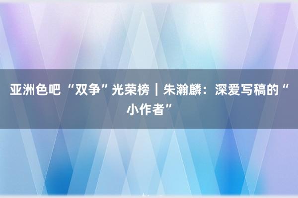 亚洲色吧 “双争”光荣榜｜朱瀚麟：深爱写稿的“小作者”