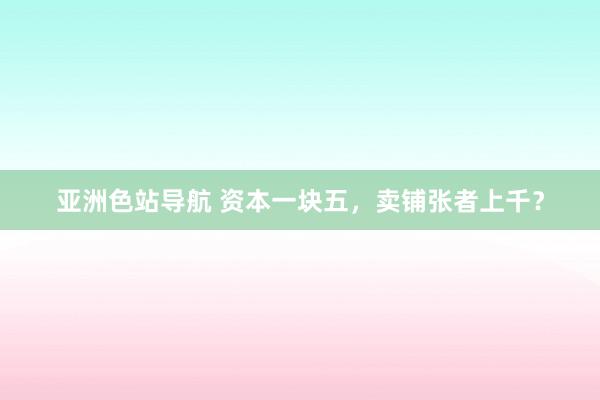 亚洲色站导航 资本一块五，卖铺张者上千？