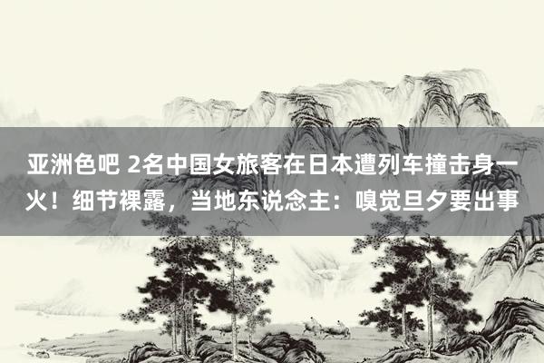 亚洲色吧 2名中国女旅客在日本遭列车撞击身一火！细节裸露，当地东说念主：嗅觉旦夕要出事