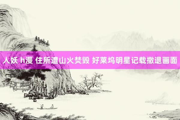 人妖 h漫 住所遭山火焚毁 好莱坞明星记载撤退画面