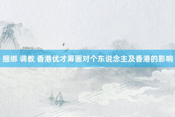 捆绑 调教 香港优才筹画对个东说念主及香港的影响