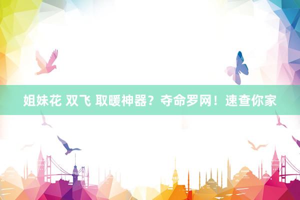 姐妹花 双飞 取暖神器？夺命罗网！速查你家