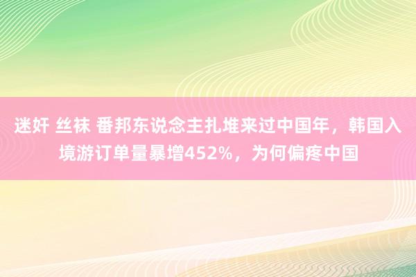 迷奸 丝袜 番邦东说念主扎堆来过中国年，韩国入境游订单量暴增452%，为何偏疼中国