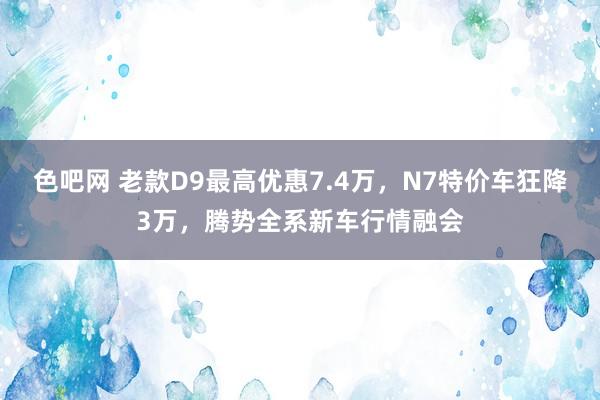 色吧网 老款D9最高优惠7.4万，N7特价车狂降3万，腾势全系新车行情融会