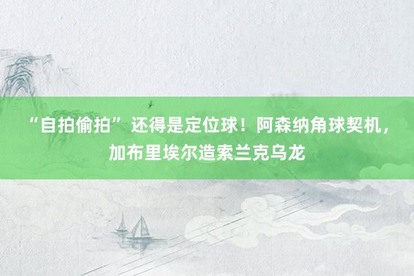“自拍偷拍” 还得是定位球！阿森纳角球契机，加布里埃尔造索兰克乌龙