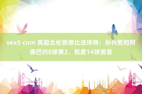 sex5 com 英超北伦敦德比进球榜：孙兴慜和阿德巴约8球第2，凯恩14球居首